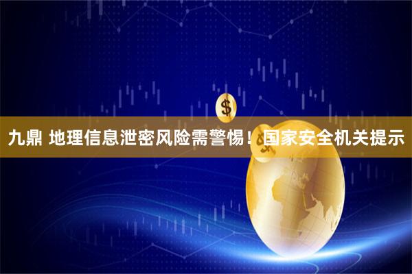 九鼎 地理信息泄密风险需警惕！国家安全机关提示