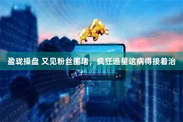 盈珑操盘 又见粉丝围堵，疯狂追星这病得接着治