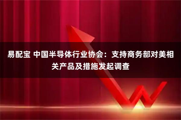 易配宝 中国半导体行业协会：支持商务部对美相关产品及措施发起调查