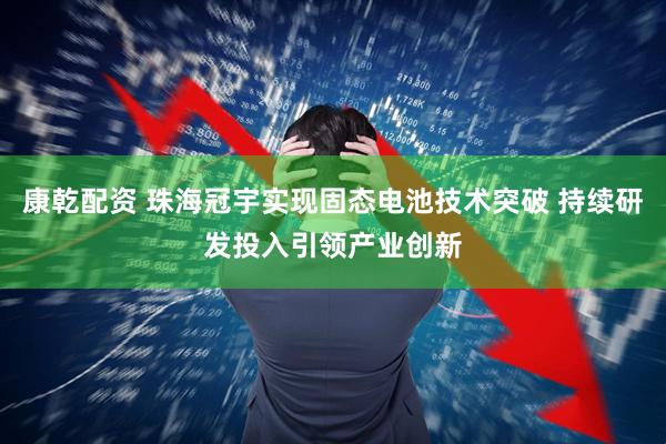 康乾配资 珠海冠宇实现固态电池技术突破 持续研发投入引领产业创新