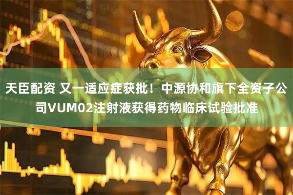 天臣配资 又一适应症获批！中源协和旗下全资子公司VUM02注射液获得药物临床试验批准