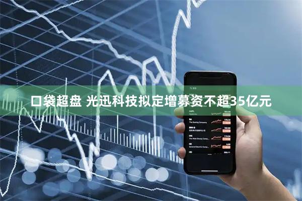 口袋超盘 光迅科技拟定增募资不超35亿元
