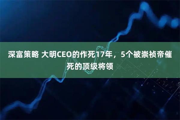 深富策略 大明CEO的作死17年，5个被崇祯帝催死的顶级将领
