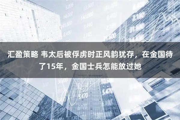 汇盈策略 韦太后被俘虏时正风韵犹存，在金国待了15年，金国士兵怎能放过她