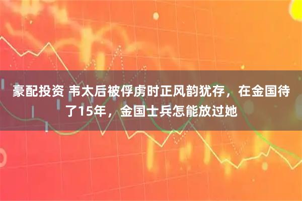 豪配投资 韦太后被俘虏时正风韵犹存，在金国待了15年，金国士兵怎能放过她