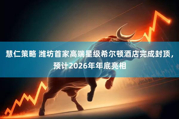 慧仁策略 潍坊首家高端星级希尔顿酒店完成封顶，预计2026年年底亮相