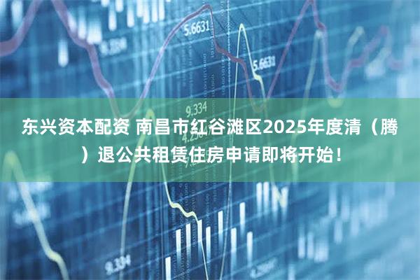 东兴资本配资 南昌市红谷滩区2025年度清（腾）退公共租赁住房申请即将开始！
