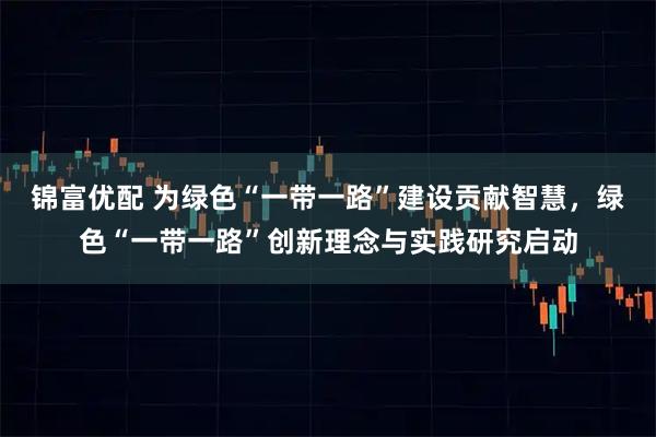 锦富优配 为绿色“一带一路”建设贡献智慧，绿色“一带一路”创新理念与实践研究启动