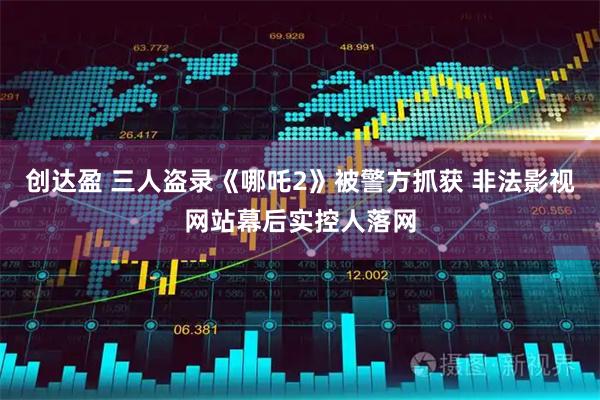 创达盈 三人盗录《哪吒2》被警方抓获 非法影视网站幕后实控人落网