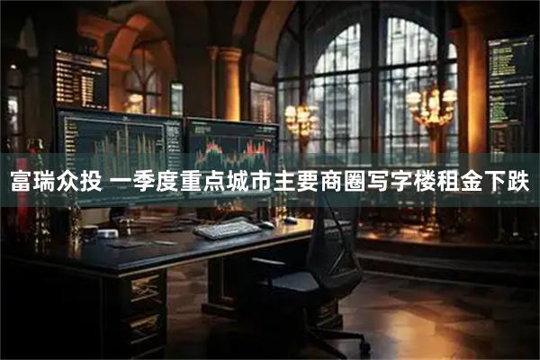 富瑞众投 一季度重点城市主要商圈写字楼租金下跌