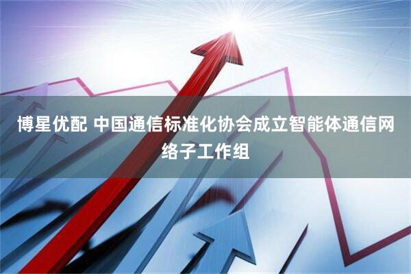 博星优配 中国通信标准化协会成立智能体通信网络子工作组