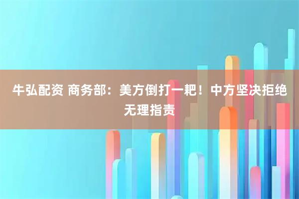 牛弘配资 商务部：美方倒打一耙！中方坚决拒绝无理指责