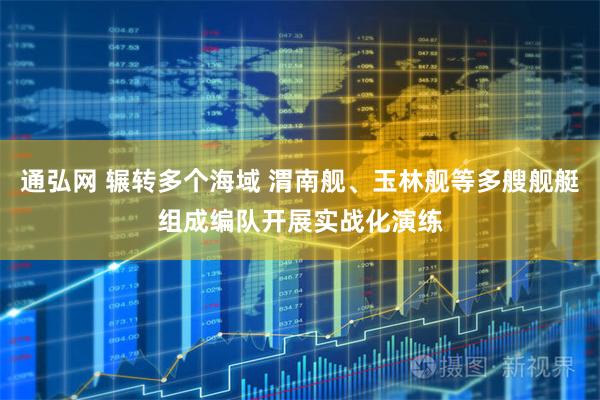 通弘网 辗转多个海域 渭南舰、玉林舰等多艘舰艇组成编队开展实战化演练