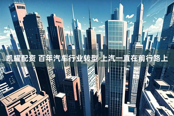凯耀配资 百年汽车行业转型 上汽一直在前行路上