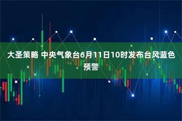 大圣策略 中央气象台6月11日10时发布台风蓝色预警