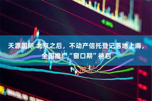 天源国际 北京之后，不动产信托登记落地上海，全国推广“窗口期”待启