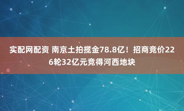 实配网配资 南京土拍揽金78.8亿！招商竞价226轮32亿元竞得河西地块