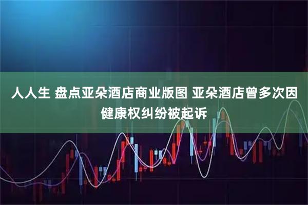 人人生 盘点亚朵酒店商业版图 亚朵酒店曾多次因健康权纠纷被起诉