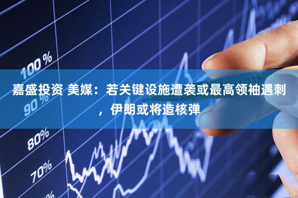 嘉盛投资 美媒：若关键设施遭袭或最高领袖遇刺，伊朗或将造核弹