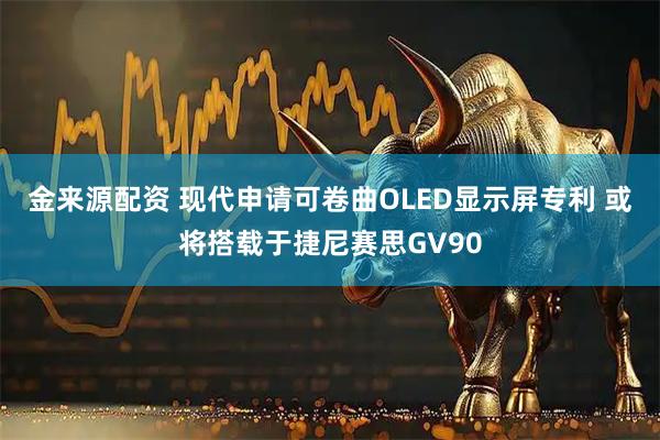 金来源配资 现代申请可卷曲OLED显示屏专利 或将搭载于捷尼赛思GV90