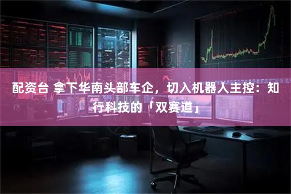 配资台 拿下华南头部车企，切入机器人主控：知行科技的「双赛道」