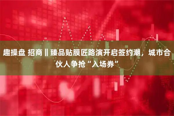 趣操盘 招商‖臻品贴膜匠路演开启签约潮，城市合伙人争抢“入场券”