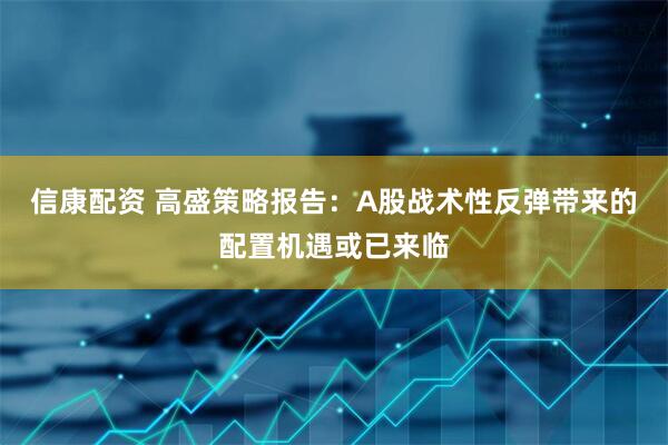 信康配资 高盛策略报告：A股战术性反弹带来的配置机遇或已来临