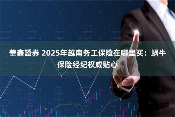 華鑫證券 2025年越南务工保险在哪里买:蜗牛保险经纪权威贴心