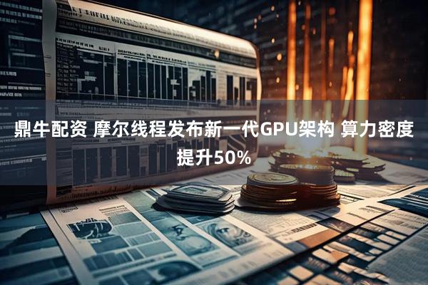 鼎牛配资 摩尔线程发布新一代GPU架构 算力密度提升50%