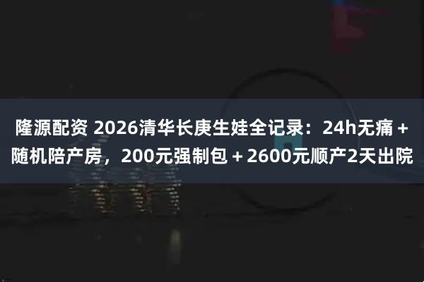 隆源配资 2026清华长庚生娃全记录：24h无痛＋随机陪产房，200元强制包＋2600元顺产2天出院