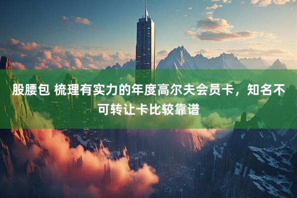股腰包 梳理有实力的年度高尔夫会员卡，知名不可转让卡比较靠谱