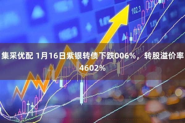 集采优配 1月16日紫银转债下跌006%，转股溢价率4602%