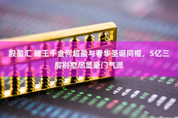 股盈汇 赌王千金何超盈与奢华圣诞同框，5亿三层别墅尽显豪门气派