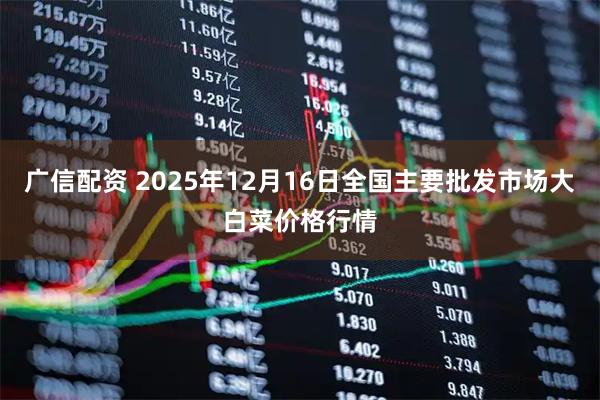 广信配资 2025年12月16日全国主要批发市场大白菜价格行情