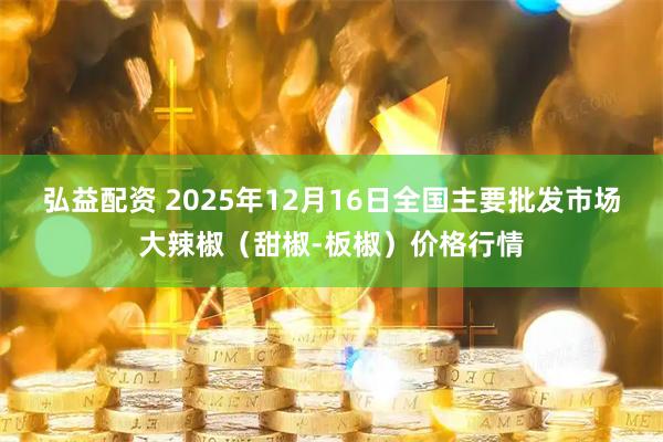 弘益配资 2025年12月16日全国主要批发市场大辣椒（甜椒-板椒）价格行情