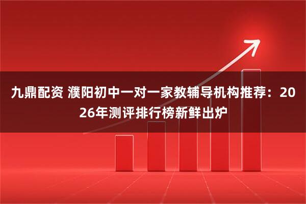 九鼎配资 濮阳初中一对一家教辅导机构推荐：2026年测评排行榜新鲜出炉