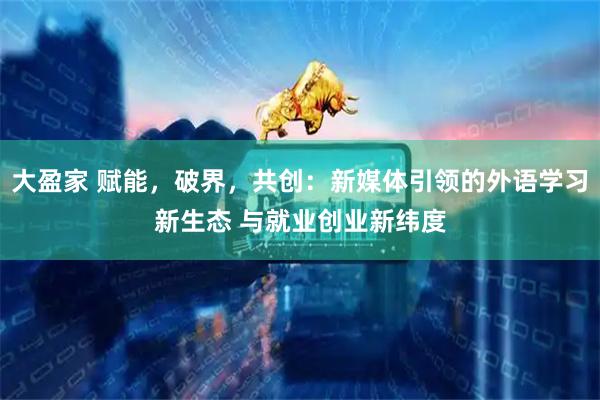 大盈家 赋能，破界，共创：新媒体引领的外语学习新生态 与就业创业新纬度