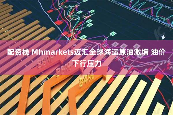 配资栈 Mhmarkets迈汇全球海运原油激增 油价下行压力