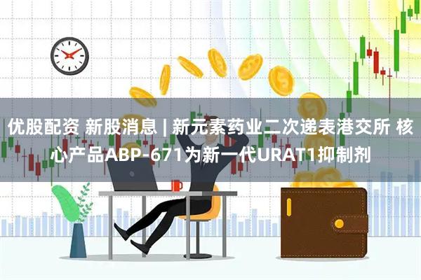 优股配资 新股消息 | 新元素药业二次递表港交所 核心产品ABP-671为新一代URAT1抑制剂