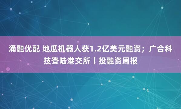 涌融优配 地瓜机器人获1.2亿美元融资;广合科技登陆港交所丨投融资周报