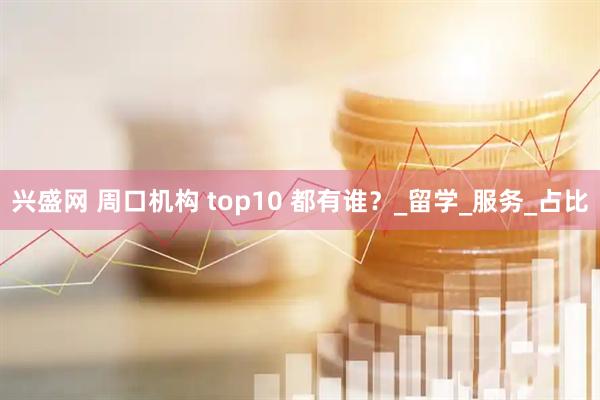 兴盛网 周口机构 top10 都有谁？_留学_服务_占比