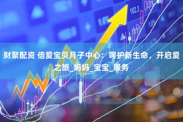 财聚配资 倍爱宝贝月子中心：呵护新生命，开启爱之旅_妈妈_宝宝_服务