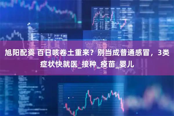 旭阳配资 百日咳卷土重来？别当成普通感冒，3类症状快就医_接种_疫苗_婴儿