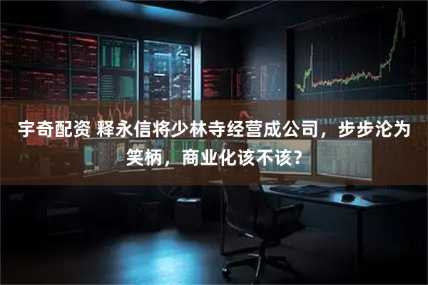 宇奇配资 释永信将少林寺经营成公司，步步沦为笑柄，商业化该不该？
