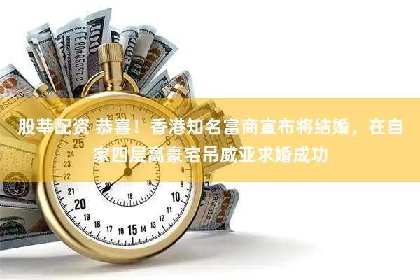 股莘配资 恭喜!香港知名富商宣布将结婚,在自家四层高豪宅吊威亚求婚成功